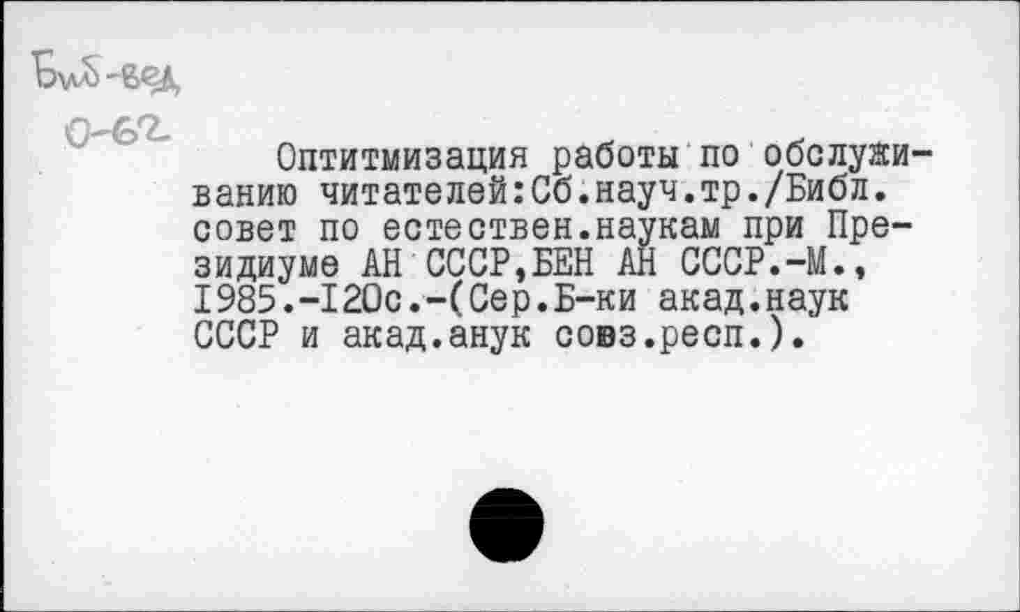 ﻿
О—
Оптимизация работы по обслуживанию читателей:Сб.науч.тр./Библ. совет по естествен.наукам при Президиуме АН СССР,БЕН АН СССР.-М., 1985.-120с.-(Сер.Б-ки акад.наук СССР и акад.анук совз.респ.).